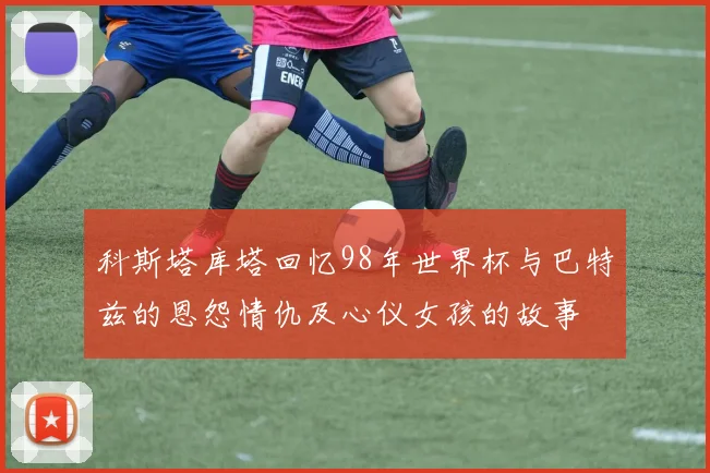 科斯塔库塔回忆98年世界杯与巴特兹的恩怨情仇及心仪女孩的故事
