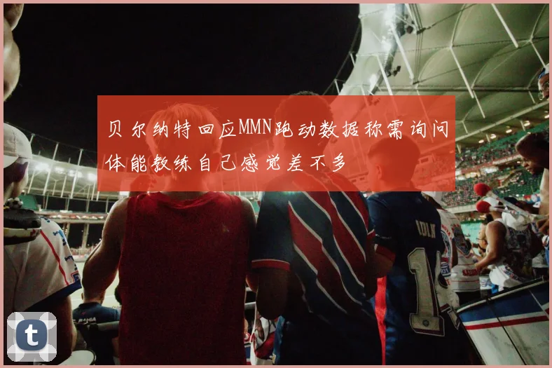 贝尔纳特回应MMN跑动数据称需询问体能教练自己感觉差不多