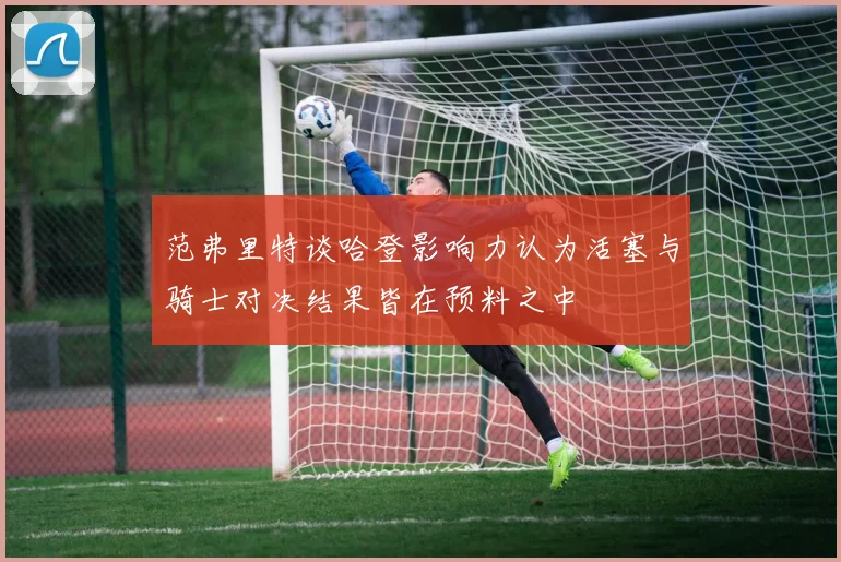 范弗里特谈哈登影响力认为活塞与骑士对决结果皆在预料之中