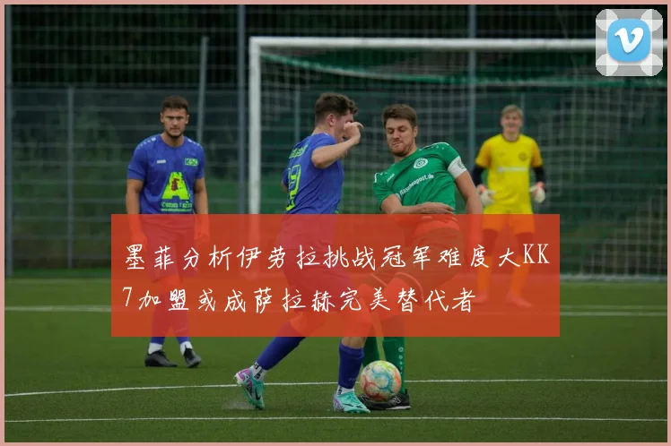 墨菲分析伊劳拉挑战冠军难度大KK7加盟或成萨拉赫完美替代者
