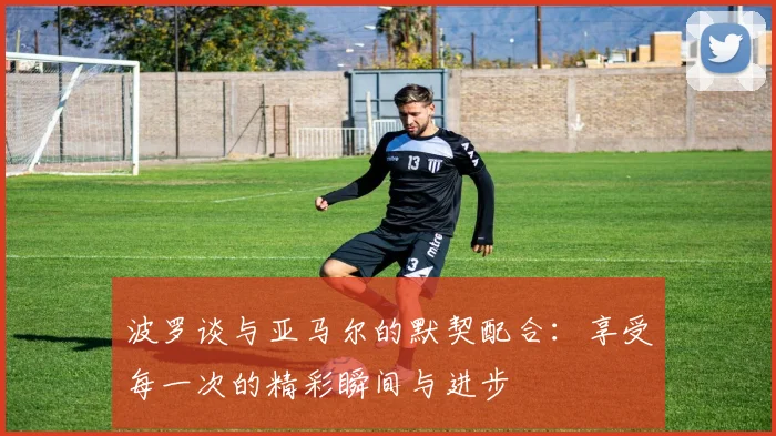 波罗谈与亚马尔的默契配合：享受每一次的精彩瞬间与进步