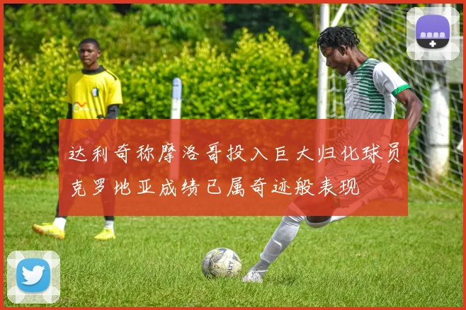 达利奇称摩洛哥投入巨大归化球员克罗地亚成绩已属奇迹般表现