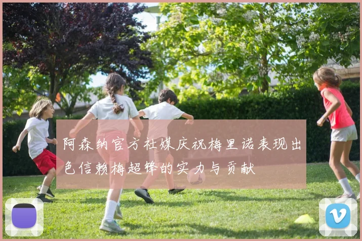 阿森纳官方社媒庆祝梅里诺表现出色信赖梅超锋的实力与贡献