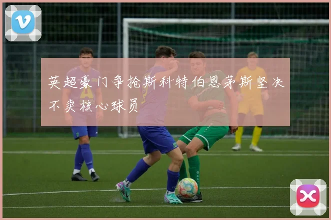 英超豪门争抢斯科特伯恩茅斯坚决不卖核心球员