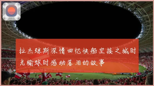 拉杰琼斯深情回忆快船空接之城时光输球时感动落泪的故事