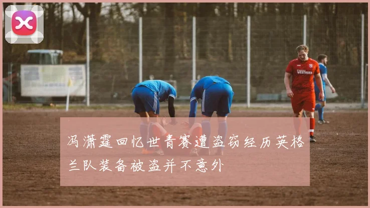 冯潇霆回忆世青赛遭盗窃经历英格兰队装备被盗并不意外