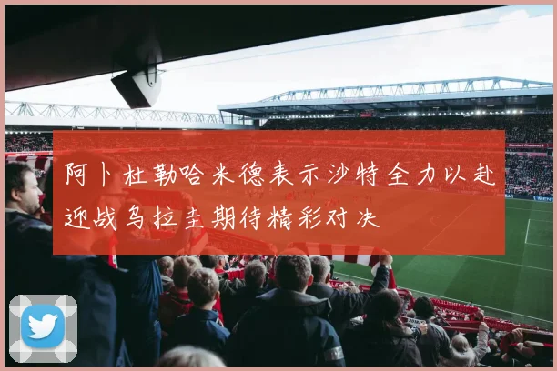 阿卜杜勒哈米德表示沙特全力以赴迎战乌拉圭期待精彩对决