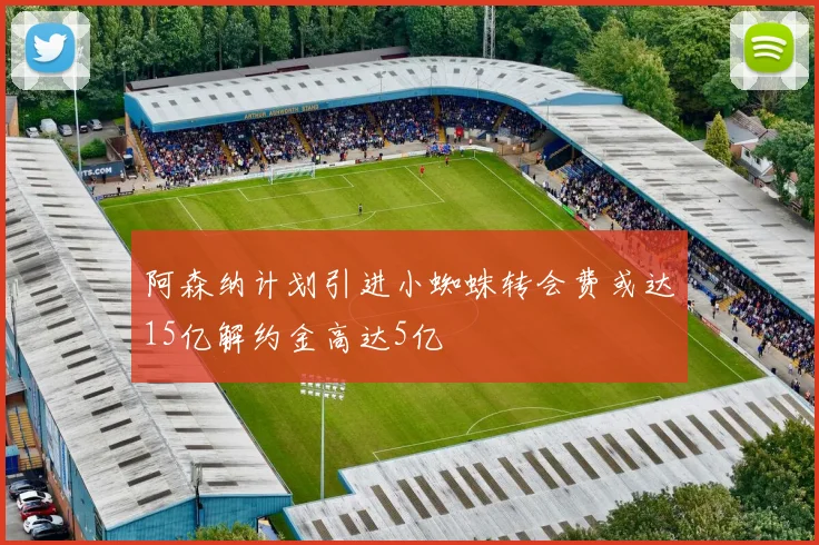 阿森纳计划引进小蜘蛛转会费或达15亿解约金高达5亿