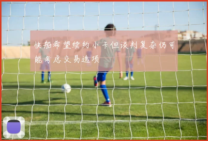 快船希望续约小卡但谈判复杂仍可能考虑交易选项