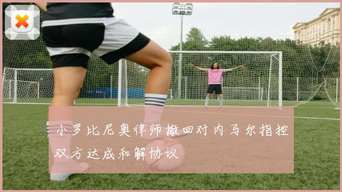 小罗比尼奥律师撤回对内马尔指控双方达成和解协议